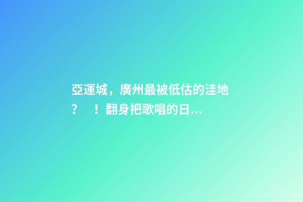 亞運城，廣州最被低估的洼地？！翻身把歌唱的日子，就要到了……